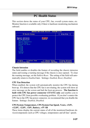 Page 733-27
BIOS Setup
PC Health Status
This section shows the status of your CPU, fan, overall system status, etc.
Monitor function is available only if there is hardware monitoring mechanism
onboard.
Chassis Intrusion
The field enables or disables the feature of recording the chassis intrusion
status and issuing a warning message if the chassis is once opened.  To clear
the warning message, set the field to Reset.  The setting of the field will auto-
matically return to Enabled later.  Settings: Enabled,...