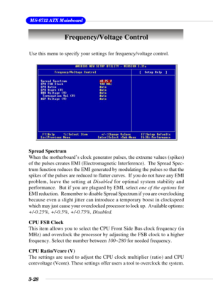 Page 743-28
 MS-6712 ATX Mainboard
Use this menu to specify your settings for frequency/voltage control.
Spread Spectrum
When the motherboard’s clock generator pulses, the extreme values (spikes)
of the pulses creates EMI (Electromagnetic Interference).  The Spread Spec-
trum function reduces the EMI generated by modulating the pulses so that the
spikes of the pulses are reduced to flatter curves.  If you do not have any EMI
problem, leave the setting at Disabled for optimal system stability and
performance....