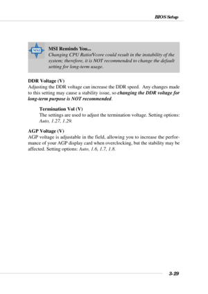 Page 753-29
BIOS Setup
MSI Reminds You...
Changing CPU Ratio/Vcore could result in the instability of the
system; therefore, it is NOT recommended to change the default
setting for long-term usage.
DDR Voltage (V)
Adjusting the DDR voltage can increase the DDR speed.  Any changes made
to this setting may cause a stability issue, so changing the DDR voltage for
long-term purpose is NOT recommended.
Termination Vol (V)
The settings are used to adjust the termination voltage. Setting options:
Auto, 1.27, 1.29.
AGP...