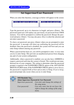 Page 763-30
 MS-6712 ATX Mainboard
Set Supervisor/User Password
When you select this function, a message as below will appear on the screen:
Type the password, up to six characters in length, and press . The
password typed now will replace any previously set password from CMOS
memory. You will be prompted to confirm the password. Retype the pass-
word and press . You may also press  to abort the selection and
not enter a password.
To clear a set password, just press  when you are prompted to enter
the password....