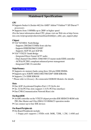 Page 91-2 MS-6712 ATX MainboardMainboard Specifications
CPU
† Supports Socket A (Socket-462) for AMD®
 Athlon™/Athlon™ XP /Duron™
processors
† Supports from 1100MHz up to 2800+ 
or higher speed
(For the latest information about CPU, please visit our Web site at http://www.
msi.com.tw/program/products/mainboard/mbd/pro_mbd_cpu_support.php)
Chipset
† VIA®
 KT400A  North Bridge
- Supports 200/266/333MHz front side bus
- Supports DDR200/266/333/400*
- Supports AGP 4X and AGP 8X
† VIA®
 VT8235  South Bridge
-...