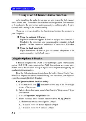 Page 81A-4
 MS-6712 ATX Mainboard
Using 4- or 6-Channel Audio Function
After installing the audio driver, you are able to use the 4-/6-channel
audio feature now.  To enable 4- or 6-channel audio operation, first connect 4
or 6 speakers to the appropriate audio connectors, and then select 4- or 6-
channel audio setting in the software utility.
There are two ways to utilize the function and connect the speakers to
your computer:
„Using the optional S-Bracket
If your motherboard supports S-Bracket and you have...