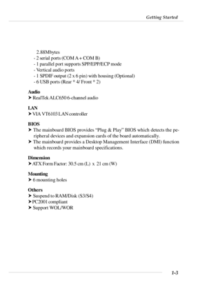 Page 101-3 Getting Started2.88Mbytes
- 2 serial ports (COM A + COM B)
- 1 parallel port supports SPP/EPP/ECP mode
- Vertical audio ports
- 1 SPDIF output (2 x 6 pin) with housing (Optional)
- 6 USB ports (Rear * 4/ Front * 2)
Audio
† RealTek ALC650 6-channel audio
LAN
† VIA VT6103 LAN controller
BIOS
† The mainboard BIOS provides “Plug & Play” BIOS which detects the pe-
ripheral devices and expansion cards of the board automatically.
† The mainboard provides a Desktop Management Interface (DMI) function
which...