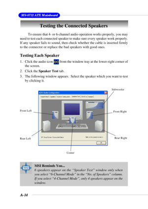 Page 91A-14
 MS-6712 ATX Mainboard
Testing the Connected Speakers
MSI Reminds You...
6 speakers appear on the “Speaker Test” window only when
you select “6-Channel Mode” in the “No. of Speakers” column.
If you select “4-Channel Mode”, only 4 speakers appear on the
window.
To ensure that 4- or 6-channel audio operation works properly, you may
need to test each connected speaker to make sure every speaker work properly.
If any speaker fails to sound, then check whether the cable is inserted firmly
to the...