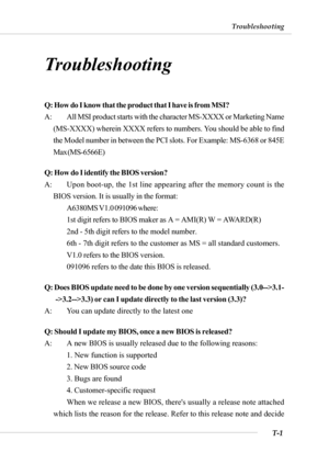 Page 94T-1
Troubleshooting
Troubleshooting
Troubleshooting
Q: How do I know that the product that I have is from MSI?
A: All MSI product starts with the character MS-XXXX or Marketing Name
(MS-XXXX) wherein XXXX refers to numbers. You should be able to find
the Model number in between the PCI slots. For Example: MS-6368 or 845E
Max (MS-6566E)
Q: How do I identify the BIOS version?
A: Upon boot-up, the 1st line appearing after the memory count is the
BIOS version. It is usually in the format:
A6380MS V1.0 091096...