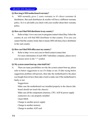 Page 99T-6
 MS-6712 ATX Mainboard
Q: How long is MSI motherboard warranty?
A: MSI normally gives 2 years warranty to its direct customer &
distributors. But each distributors & reseller will have a different warranty
policy. So it is advisable you check with your reseller about their warranty
policy.
Q: How can I find MSI distributor in my country?
A: Refer to http://www.msi.com.tw/program/contact/where2buy/ Select the
country & you will find MSI distributor in that country. If in case you
cannot find the...
