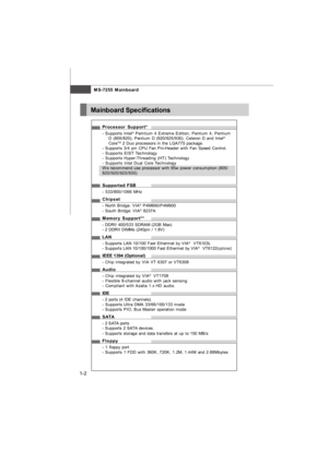 Page 11MS-7255 Mainboard
1-2Processor Support*
- Supports Intel®
 Pemtium 4 Extreme Edition, Pentium 4, Pentium
D (805/820), Pentium D (920/925/930), Celeron D and Intel®
CoreTM
 2 Duo processors in the LGA775 package.
- Supports 3/4 pin CPU Fan Pin-Header with Fan Speed Control.
- Supports EIST Technology
- Supports Hyper-Threading (HT) Technology
- Supports Intel Dual Core Technology
We recommend use processor with 95w power consumption (805/
820/920/925/930)
Supported FSB
- 533/800/1066 MHz
Chipset
- North...