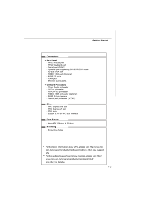 Page 121-3 Getting Started
Connectors
Back Panel
- 1 PS/2 mouse port
- 1 PS/2 keyboard port
- 1 serial port (COM1)
- 1 parallel port supporting SPP/EPP/ECP mode
- 1 D-Sub VGA port
- 1 IEEE 1394 port (Optional)
- 4 USB 2.0 ports
- 1 LAN jack
- 6 flexible audio jacks.
On-Board Pinheaders
- 1 front Audio pinheader
- 1 CD-in pinheader
- 1 SPDIF-out pinheader
- 1 IEEE 1394 pinheader (Optional)
- 2 USB 2.0 pinheaders
- 1 serial port pinheader (JCOM2)
Slots
- 1 PCI Express x16 slot
- 1 PCI Express x1 slot
- 2 PCI...