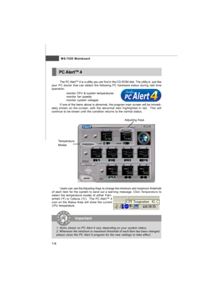 Page 15MS-7255 Mainboard
1-6The PC AlertTM
 4 is a utility you can find in the CD-ROM disk. The utility is  just like
your PC doctor that can detect the following PC hardware status during real time
operation:
ö  monitor CPU & system temperatures
ö  monitor fan speeds
ö  monitor system voltages
If one of the items above is abnormal, the program main screen will be immedi-
ately shown on the screen, with the abnormal item highlighted in red.  This will
continue to be shown until the condition returns to the...