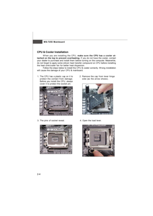 Page 19MS-7255 Mainboard
2-42.Remove the cap from lever hinge
side (as the arrow shows). 1.The CPU has a plastic cap on it to
protect the contact from damage.
Before you install the CPU, always
cover it to protect the socket pin.
3.The pins of socket reveal. CPU & Cooler Installation
When you are installing the CPU, make sure the CPU has a cooler at-
tached on the top to prevent overheating. If you do not have the cooler, contact
your dealer to purchase and install them before turning on the computer....