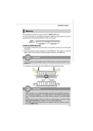 Page 222-7 Hardware SetupMemory
The mainboard provides two 240-pin non-ECC DDRII DIMM slots.
For more information on compatible components, please visit http://www.msi.com.tw/
program/products/mainboard/mbd/pro_mbd_trp_list.php.64x2=128  pin56x2=112  pin DDRII
240-pin, 1.8VImportant
-DDRII modules are not interchangeable with DDR and the DDRII standard is
not backwards compatible. You should always install DDRII memory mod-
ules in the DDRII DIMM slots and DDR memory modules in the DDR DIMM
slots.
-In...