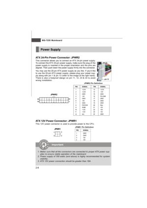 Page 23MS-7255 Mainboard
2-8Power Supply
PINSIGNAL
13+3.3V
14-12V
15GND
16PS-ON#
17GND
18GND
19GND
20Res
21+5V
22+5V
23+5V
24GNDPINSIGNAL
 1+3.3V
 2+3.3V
 3GND
 4+5V
 5GND
 6+5V
 7GND
 8PWR OK
 95VSB
10+12V
11+12V
12NC JPWR2 Pin DefinitionPINSIGNAL
1GND
2GND
312V
412V  JPWR1 Pin Definitionpin 12pin 13
JPWR1Important
1. Maker sure that all the connectors are connected to proper ATX power sup-
plies to ensure stable operation of the mainboard.
2. Power supply of 350 watts (and above) is highly recommended for...
