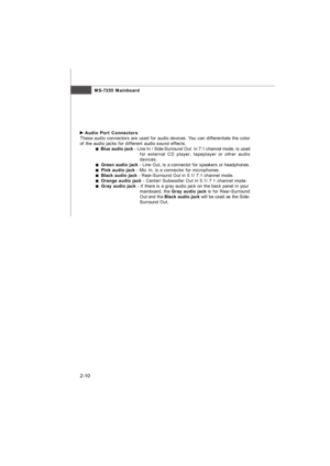 Page 25MS-7255 Mainboard
2-10 Audio Port Connectors
These audio connectors are used for audio devices. You can differentiate the color
of the audio jacks for different audio sound effects.  Blue audio jack - Line In / Side-Surround Out  in 7.1 channel mode, is used
for external CD player, tapeplayer or other audio
devices.  Green audio jack - Line Out, is a connector for speakers or headphones.  Pink audio jack - Mic In, is a connector for microphones.  Black audio jack - Rear-Surround Out in 5.1/ 7.1 channel...