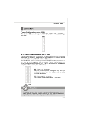 Page 262-11 Hardware SetupConnectors
Floppy Disk Drive Connector: FDD1
This standard FDD connector supports 360K, 720K, 1.2M, 1.44M and 2.88M floppy
disk types.
FDD1IDE1 (Primary IDE Connector)
IDE1 can connect a Master and a Slave drive. You must
configure the second hard drive to Slave mode by setting
the jumper accordingly.
IDE2 (Secondary IDE Connector)
IDE2 can also connect a Master and a Slave drive. ATA133 Hard Disk Connectors: IDE1 & IDE2
The mainboard has a 32-bit Enhanced PCI IDE and Ultra DMA...