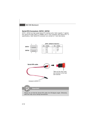 Page 27MS-7255 Mainboard
2-12PINSIGNALPINSIGNAL
1GND2RXN
3RXP4GND
5TXN6TXP
7GNDSATA1, SATA2 Pin DefinitionConnect to SATA1, 2Take out the dust cover
and connect to the hard
disk devices Serial ATA cableSerial ATA Connectors: SATA1, SATA2
SATA1, SATA2 are high-speed Serial ATA interface ports. Each supports 1st
 genera-
tion serial ATA data rates of 150MB/s and is fully compliant with Serial ATA 1.0
specifications. Each Serial ATA connector can connect to 1 hard disk device.
7
1
SATA1
SATA2
71Important
Please do...