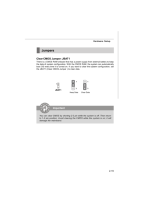 Page 342-19 Hardware SetupJumpers
Clear CMOS Jumper: JBAT1
There is a CMOS RAM onboard that has a power supply from external battery to keep
the data of system configuration. With the CMOS RAM, the system can automatically
boot OS every time it is turned on. If you want to clear the system configuration, set
the JBAT1 (Clear CMOS Jumper ) to clear data.
JBAT11Clear Data1
3Keep Data1
3Important
You can clear CMOS by shorting 2-3 pin while the system is off. Then return
to 1-2 pin position. Avoid clearing the...