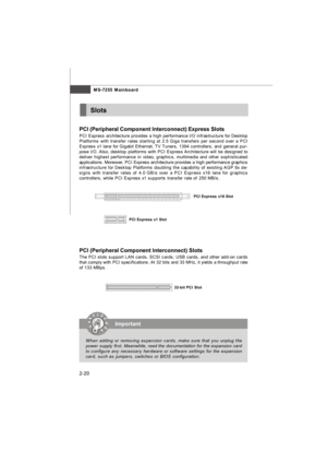 Page 35MS-7255 Mainboard
2-20 PCI (Peripheral Component Interconnect) Express Slots
PCI Express architecture provides a high performance I/O infrastructure for Desktop
Platforms with transfer rates starting at 2.5 Giga transfers per second over a PCI
Express x1 lane for Gigabit Ethernet, TV Tuners, 1394 controllers, and general pur-
pose I/O. Also, desktop platforms with PCI Express Architecture will be designed to
deliver highest performance in video, graphics, multimedia and other sophisticated
applications....