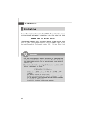 Page 38MS-7255 Mainboard
3-2Entering SetupImportant
1.The items under each BIOS category described in this chapter are under
continuous update for better system performance. Therefore, the descrip-
tion may be slightly different from the latest BIOS and should be held for
reference only.
2.Upon boot-up, the 1st line appearing after the memory count is the BIOS
version. It is usually in the format:
W7255VMS V1.0 031505 where:
1st digit refers to BIOS maker as A = AMI, W = AWARD, and P =
PHOENIX.
2nd - 5th digit...