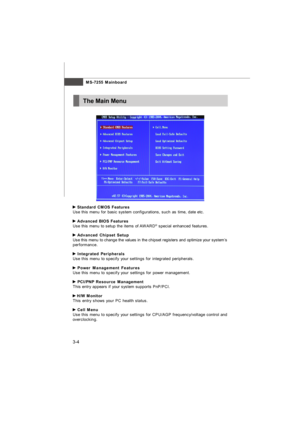 Page 40MS-7255 Mainboard
3-4The Main Menu Standard CMOS Features
Use this menu for basic system configurations, such as time, date etc. Advanced BIOS Features
Use this menu to setup the items of AWARD®
 special enhanced features. Advanced Chipset Setup
Use this menu to change the values in the chipset registers and optimize your system’s
performance. Integrated Peripherals
Use this menu to specify your settings for integrated peripherals. Power Management Features
Use this menu to specify your settings for...