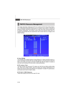 Page 52MS-7255 Mainboard
3-16PNP/PCI Resource Management Clear NVRAM
The NVRAM (Non-volatile Random Access Memory) is where the BIOS stores re-
source information for both PNP and non-PNP devices in a bit string format. When the
item is set to [Yes], the system will reset NVRAM right after the system is booted up
and then set the setting of the item back to [No] automatically. PCI Latency Timer
This item controls how long each PCI device can hold the bus before another takes
over. When set to higher values,...