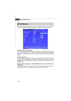 Page 54MS-7255 Mainboard
3-18H/W MonitorThis section shows the status of your CPU, fan, overall system status, etc. Monitor
function is available only if there is hardware monitoring mechanism onboard. CPU Shutdown Temperature
If the CPU temperature reaches the upper limit preset in this setting, the system will be
shut down automatically. This helps you to prevent the CPU overheating problem.
This item is available only when your OS supports this function, such as Windows
ME/XP. Chassis Intrusion
The field...