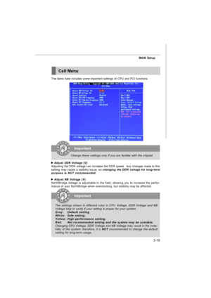 Page 553-19 BIOS SetupCell MenuThe items here includes some important settings of CPU and PCI functions. Adjust DDR Voltage (V)
Adjusting the DDR voltage can increase the DDR speed.  Any changes made to this
setting may cause a stability issue, so changing the DDR voltage for long-term
purpose is NOT recommended. Adjust NB Voltage (V)
NorthBridge voltage is adjustable in the field, allowing you to increase the perfor-
mance of your NorthBridge when overclocking, but stability may be affected.Important
Change...