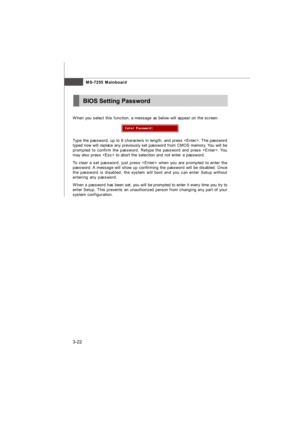 Page 58MS-7255 Mainboard
3-22BIOS Setting Password
When you select this function, a message as below will appear on the screen:Type the password, up to 6 characters in length, and press . The password
typed now will replace any previously set password from CMOS memory. You will be
prompted to confirm the password. Retype the password and press . You
may also press  to abort the selection and not enter a password.
To clear a set password, just press  when you are prompted to enter the
password. A message will...
