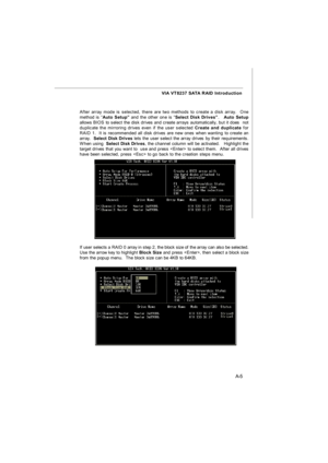 Page 63A-5 VIA VT8237 SATA RAID Introduction
If user selects a RAID 0 array in step 2, the block size of the array can also be selected.
Use the arrow key to highlight Block Size and press , then select a block size
from the popup menu.  The block size can be 4KB to 64KB. After array mode is selected, there are two methods to create a disk array.  One
method is “Auto Setup” and the other one is “Select Disk Drives”.   Auto Setup
allows BIOS to select the disk drives and create arrays automatically, but it does...