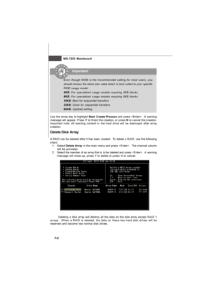 Page 64MS-7255 Mainboard
A-6Important
Delete Disk Array
A RAID can be deleted after it has been created.  To delete a RAID, use the following
steps:
1.Select Delete Array in the main menu and press .  The channel column
will be activated.
2.Select the member of an array that is to be deleted and press .  A warning
message will show up, press Y to delete or press N to cancel.
Deleting a disk array will destroy all the data on the disk array except RAID 1
arrays.  When a RAID is deleted, the data on these two...