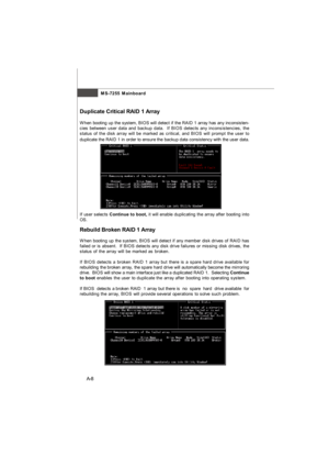 Page 66MS-7255 Mainboard
A-8 Rebuild Broken RAID 1 Array
When booting up the system, BIOS will detect if any member disk drives of RAID has
failed or is absent.  If BIOS detects any disk drive failures or missing disk drives, the
status of the array will be marked as broken.
If BIOS detects a broken RAID 1 array but there is a spare hard drive available for
rebuilding the broken array, the spare hard drive will automatically become the mirroring
drive.  BIOS will show a main interface just like a duplicated...