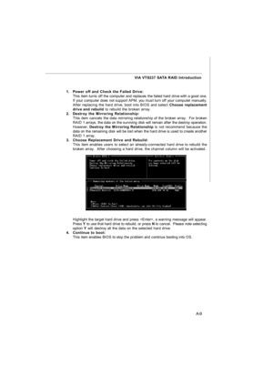 Page 67A-9 VIA VT8237 SATA RAID Introduction
1.Power off and Check the Failed Drive:
This item turns off the computer and replaces the failed hard drive with a good one.
If your computer does not support APM, you must turn off your computer manually.
After replacing the hard drive, boot into BIOS and select Choose replacement
drive and rebuild to rebuild the broken array.
2.Destroy the Mirroring Relationship:
This item cancels the data mirroring relationship of the broken array.  For broken
RAID 1 arrays, the...