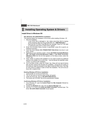 Page 68MS-7255 Mainboard
A-10Install Driver in Windows OS
†New Windows OS (2000/XP/NT4) Installation
The following details the installation of the drivers while installing Windows  XP.
1.Start the installation:
-If your driver disk is damaged or  lost, make a new driver disk by copying
all the necessary files from the provided MSI CD: [ \IDE\VIA\Floppy ]
-Boot from the CD-ROM. Press F6 when the message Press F6 if  you need
to install third party SCSI or RAID driver appears.
2.When the Windows Setup window is...