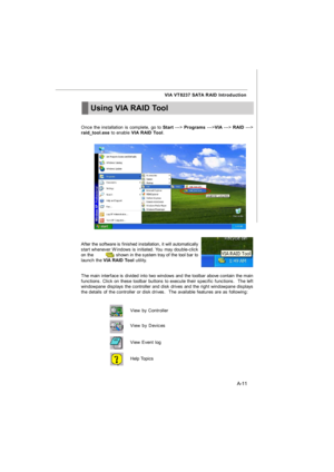 Page 69A-11 VIA VT8237 SATA RAID Introduction
Once the installation is complete, go to Start ---> Programs --->VIA ---> RAID --->
raid_tool.exe to enable VIA RAID Tool.After the software is finished installation, it will automatically
start whenever Windows is initiated. You may double-click
on the          icon shown in the system tray of the tool bar to
launch the VIA RAID Tool utility.The main interface is divided into two windows and the toolbar above contain the main
functions. Click on these toolbar...