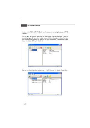 Page 70MS-7255 Mainboard
A-12Click on the plus (+) symbol next to Array 0---RAID 0 to see the details of each disk.Click on  or  button to determine the viewing type of left window pane. There are
two viewing types: By controllers and by device.  Click on the object in the left window
pane to display the status of the object in the right windowpane. The following screen
shows the status of Array 0---RAID 0. It means that VT8237 SATA RAID only has the feature of monitoring the status of RAID
0 or RAID 1.Appendix...