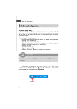 Page 75MS-7255 Mainboard
B-4Software Configuration
HD Audio Deck: Adeck
Audio Deck (Adeck) is a Windows based program that co-works with the VIA HD
Audio driver and the VIA HD Audio chip.  With this convenient audio control interface,
you can make the best use of the VIA Audio chip and create powerful customized
sound environments.
The main features of Adeck include:
- Supports various sound enhancement settings with detailed user customization
- Supports active jack detection
- Supports jack function...