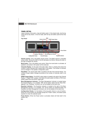 Page 77MS-7255 Mainboard
B-6PANEL DETAIL
Adeck consists of two parts: a top and bottom panel. In the simple mode, only the top
panel will be fully shown. In the full mode, both the top and bottom panel will be fully
visible.
Volume control: This is the global volume control. The global volume is controlled
using a slider. Moving the slider to the left decreases the volume. Moving the slider to
the right increases the volume.
Mute button: This is the global mute control. When the mute button is activated, all...