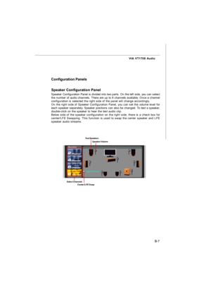 Page 78B-7 VIA VT1708 Audio
Configuration Panels
Speaker Configuration Panel
Speaker Configuration Panel is divided into two parts. On the left side, you can select
the number of audio channels. There are up to 8 channels available. Once a channel
configuration is selected the right side of the panel will change accordingly.
On the right side of Speaker Configuration Panel, you can set the volume level for
each speaker separately. Speaker positions can also be changed. To test a speaker,
double-click on the...