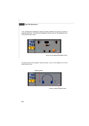 Page 79MS-7255 Mainboard
B-8If the “Independent Headphone” feature has been enabled, the maximum number of
channels will be six. To control the headphone volume, click on the headphone icon
at the bottom-right corner.Click here to view Independent Headphone Control
To switch back to the speaker volume controls, click on the speaker icon at the
bottom-right corner.Click here, it will turn to Speaker Control.Headphone VolumeAppendix VT1708 audio.p65  2006/9/15, 下午 02:148 