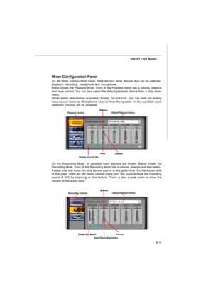 Page 80B-9 VIA VT1708 AudioMixer Configuration Panel
On the Mixer Configuration Panel, there are four mixer devices that can be selected:
playback, recording, headphone and microphone.
Below shows the Playback Mixer. Each of the Playback items has a volume, balance
and mute control. You can also select the default playback device from a drop-down
menu.
When select desired box to enable “Analog To Line Out”, you can hear the analog
input source (such as Microphone, Line In) from the speaker. In this condition...