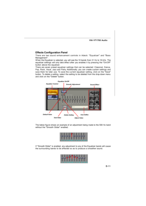 Page 82B-11 VIA VT1708 Audio
Effects Configuration Panel
There are two sound enhancement controls in Adeck: Equalizer and Bass
Management.
When the Equalizer is selected, you will see the 10 bands from 31 Hz to 16 kHz. The
equalizer settings will only take effect after you enables it by pressing the On/Off
button above the equalizer.
There are seven preset equalizer settings that can be selected: Classical, Dance,
Pop, Rock, Vocal, Jazz and Party. Additionally, you can create custom settings and
save them for...