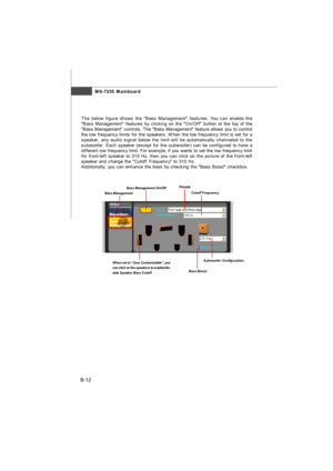 Page 83MS-7255 Mainboard
B-12The below figure shows the Bass Management features. You can enable the
Bass Management features by clicking on the On/Off button at the top of the
Bass Management controls. The Bass Management feature allows you to control
the low frequency limits for the speakers. When the low frequency limit is set for a
speaker, any audio signal below the limit will be automatically channeled to the
subwoofer. Each speaker (except for the subwoofer) can be configured to have a
different low...