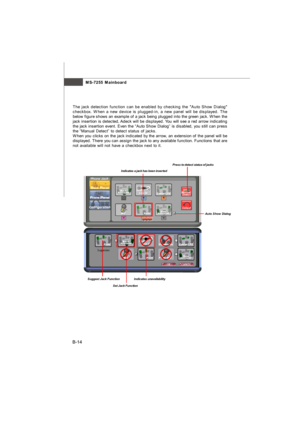 Page 85MS-7255 Mainboard
B-14The jack detection function can be enabled by checking the Auto Show Dialog
checkbox. When a new device is plugged-in, a new panel will be displayed. The
below figure shows an example of a jack being plugged into the green jack. When the
jack insertion is detected, Adeck will be displayed. You will see a red arrow indicating
the jack insertion event. Even the “Auto Show Dialog” is disabled, you still can press
the “Manual Detect” to detect status of jacks.
When you clicks on the...