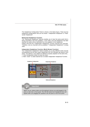 Page 86B-15 VIA VT1708 Audio
The Headphone Configuration Panel is shown in the below figure. There are two
headphone configurations that can be chosen: Independent Headphone or Redi-
rected Headphone.
Redirected Headphone Function
The Redirected Headphone features enables you to hear the same audio that is
being channeled to the front speakers. In this mode, once the headphone has been
inserted the audio will be redirected from the speakers to the headphone.
Please note that the Independent Headphone function...