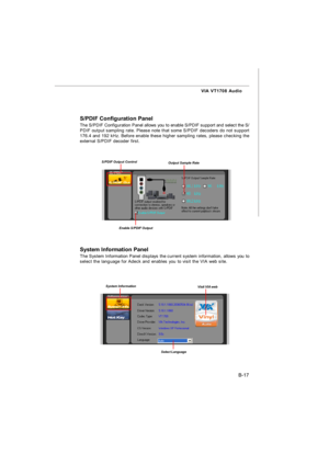 Page 88B-17 VIA VT1708 Audio
S/PDIF Configuration Panel
The S/PDIF Configuration Panel allows you to enable S/PDIF support and select the S/
PDIF output sampling rate. Please note that some S/PDIF decoders do not support
176.4 and 192 kHz. Before enable these higher sampling rates, please checking the
external S/PDIF decoder first.S/PDIF Output ControlOutput Sample RateEnable S/PDIF Output
System Information Panel
The System Information Panel displays the current system information, allows you to
select the...