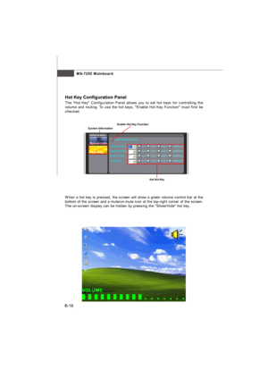 Page 89MS-7255 Mainboard
B-18Hot Key Configuration Panel
The Hot Key Configuration Panel allows you to set hot keys for controlling the
volume and muting. To use the hot keys, Enable Hot Key Function must first be
checked.System InformationEnable Hot Key FunctionSet Hot KeyWhen a hot key is pressed, the screen will show a green volume control bar at the
bottom of the screen and a mute/un-mute icon at the top-right corner of the screen.
The on-screen display can be hidden by pressing the Show/Hide hot...