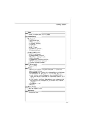 Page 111-3 Getting StartedRAID
- SATA1~4 support RAID 0/ 1/ 0+1 mode
Connectors
Back panel
- 1 PS/2 mouse port
- 1 PS/2 keyboard port
- 1 1394 port (optional)
- 1 COM  port
- 1 LAN jack
- 4 USB 2.0 ports
- 1 eSATA port (optional)
- 6 flexible audio jacks
On-Board Pinheaders
- 3 USB 2.0 pinheaders
- 1 1394 pinheader (optional)
- 1 Front Panel Audio pinheader
- 1 CD-in pinheader
- 1 TPM Module pinheader (optional)
- 1 SPDIF-out pinheader (optional)
- 1 Chassis Intrusion pinheader
TPM (optional)
- Supports TPM...