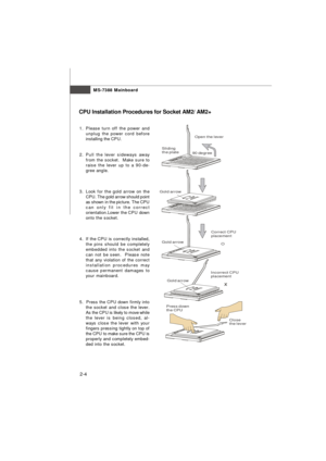 Page 172-4MS-7388 Mainboard
CPU Installation Procedures for Socket AM2/ AM2+
1.Please turn off the power and
unplug the power cord before
installing the CPU.
2.Pull the lever sideways away
from the socket.  Make sure to
raise the lever up to a 90-de-
gree angle.
3.Look for the gold arrow on the
CPU. The gold arrow should point
as shown in the picture. The CPU
can only fit in the correct
orientation.Lower the CPU down
onto the socket.
4.If the CPU is correctly installed,
the pins should be completely
embedded...