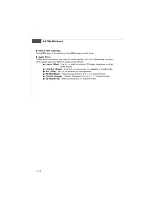 Page 232-10MS-7388 Mainboard eSATA Port (optional)
The eSATA port is for attaching the eSATA external hard drive. Audio Ports
These audio connectors are used for audio devices. You can differentiate the color
of the audio jacks for different audio sound effects.  Line-In (Blue) - Line In,  is used for external CD player, tapeplayer or other
                                        audio devices.  Line-Out (Green) - Line Out, is a connector for speakers or headphones.  Mic (Pink) - Mic, is a connector for...