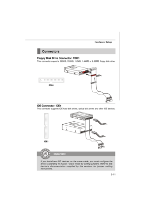 Page 242-11Hardware SetupConnectors
Floppy Disk Drive Connector: FDD1
This connector supports 360KB, 720KB, 1.2MB, 1.44MB or 2.88MB floppy disk drive.
IDE Connector: IDE1
This connector supports IDE hard disk drives, optical disk drives and other IDE devices.Important
If you install two IDE devices on the same cable, you must configure the
drives separately to master / slave mode by setting jumpers. Refer to IDE
device’s documentation supplied by the vendors for jumper setting
instructions.IDE1FDD1 