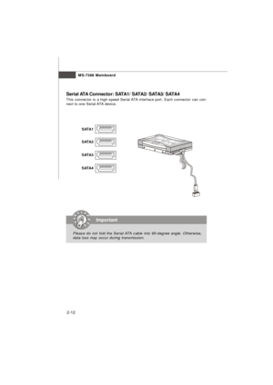 Page 252-12MS-7388 Mainboard
Serial ATA Connector: SATA1/ SATA2/ SATA3/ SATA4
This connector is a high-speed Serial ATA interface port. Each connector can con-
nect to one Serial ATA device.Important
Please do not fold the Serial ATA cable into 90-degree angle. Otherwise,
data loss may occur during transmission.SATA1
SATA2
SATA4 SATA3 